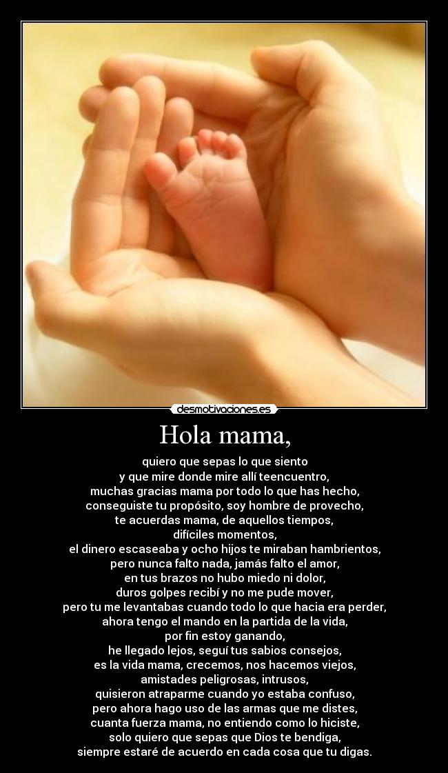 Hola mama, - quiero que sepas lo que siento
y que mire donde mire allí teencuentro,
muchas gracias mama por todo lo que has hecho,
conseguiste tu propósito, soy hombre de provecho,
te acuerdas mama, de aquellos tiempos,
difíciles momentos,
el dinero escaseaba y ocho hijos te miraban hambrientos,
pero nunca falto nada, jamás falto el amor,
en tus brazos no hubo miedo ni dolor,
duros golpes recibí y no me pude mover,
pero tu me levantabas cuando todo lo que hacia era perder,
ahora tengo el mando en la partida de la vida,
por fin estoy ganando,
he llegado lejos, seguí tus sabios consejos,
es la vida mama, crecemos, nos hacemos viejos,
amistades peligrosas, intrusos,
quisieron atraparme cuando yo estaba confuso,
pero ahora hago uso de las armas que me distes,
cuanta fuerza mama, no entiendo como lo hiciste,
solo quiero que sepas que Dios te bendiga,
siempre estaré de acuerdo en cada cosa que tu digas.