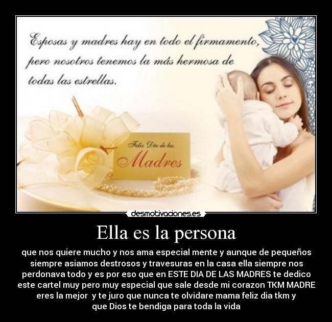 Ella es la persona - que nos quiere mucho y nos ama especial mente y aunque de pequeños
siempre asiamos destrosos y travesuras en la casa ella siempre nos
perdonava todo y es por eso que en ESTE DIA DE LAS MADRES te dedico
este cartel muy pero muy especial que sale desde mi corazon TKM MADRE
eres la mejor y te juro que nunca te olvidare mama feliz dia tkm y
que Dios te bendiga para toda la vida