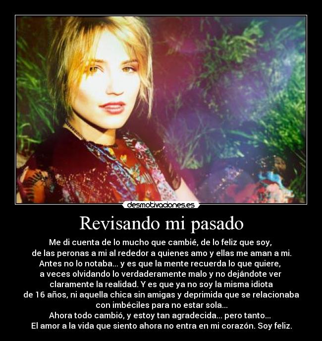 Revisando mi pasado - Me di cuenta de lo mucho que cambié, de lo feliz que soy, 
de las peronas a mi al rededor a quienes amo y ellas me aman a mi.
Antes no lo notaba... y es que la mente recuerda lo que quiere, 
a veces olvidando lo verdaderamente malo y no dejándote ver 
claramente la realidad. Y es que ya no soy la misma idiota
de 16 años, ni aquella chica sin amigas y deprimida que se relacionaba
con imbéciles para no estar sola...
Ahora todo cambió, y estoy tan agradecida... pero tanto... 
El amor a la vida que siento ahora no entra en mi corazón. Soy feliz.