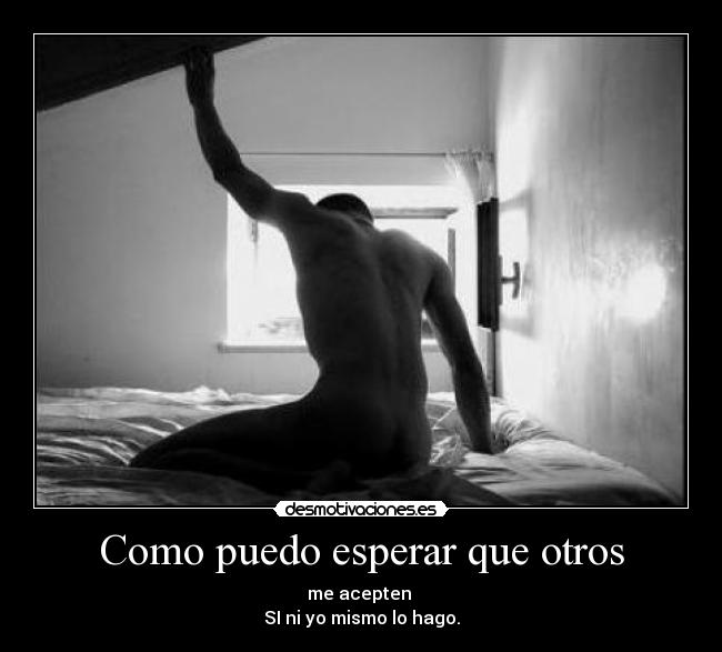 Como puedo esperar que otros - me acepten
SI ni yo mismo lo hago.