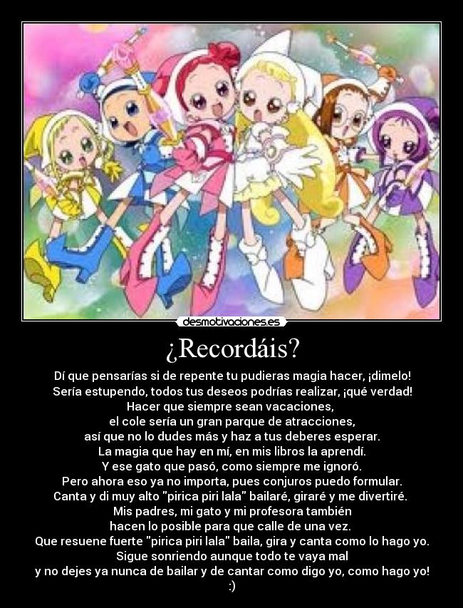 ¿Recordáis? - Dí que pensarías si de repente tu pudieras magia hacer, ¡dimelo!
Sería estupendo, todos tus deseos podrías realizar, ¡qué verdad!
Hacer que siempre sean vacaciones,
el cole sería un gran parque de atracciones,
así que no lo dudes más y haz a tus deberes esperar.
La magia que hay en mí, en mis libros la aprendí.
Y ese gato que pasó, como siempre me ignoró.
Pero ahora eso ya no importa, pues conjuros puedo formular.
Canta y di muy alto pirica piri lala bailaré, giraré y me divertiré.
Mis padres, mi gato y mi profesora también
hacen lo posible para que calle de una vez.
Que resuene fuerte pirica piri lala baila, gira y canta como lo hago yo.
Sigue sonriendo aunque todo te vaya mal
y no dejes ya nunca de bailar y de cantar como digo yo, como hago yo!
:)