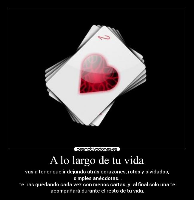 A lo largo de tu vida - vas a tener que ir dejando atrás corazones, rotos y olvidados,
simples anécdotas...
te irás quedando cada vez con menos cartas ,y al final solo una te
acompañará durante el resto de tu vida.