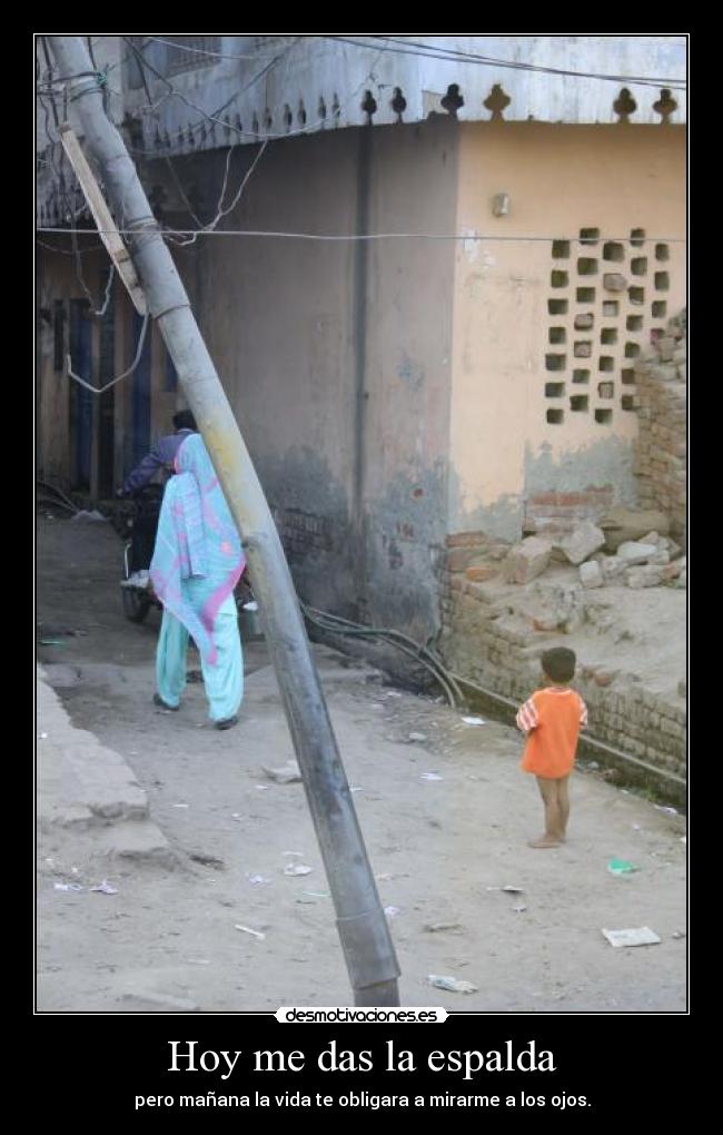 Hoy me das la espalda - pero mañana la vida te obligara a mirarme a los ojos.