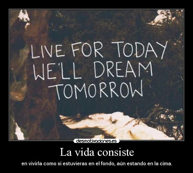 La vida consiste - en vivirla como si estuvieras en el fondo, aún estando en la cima.