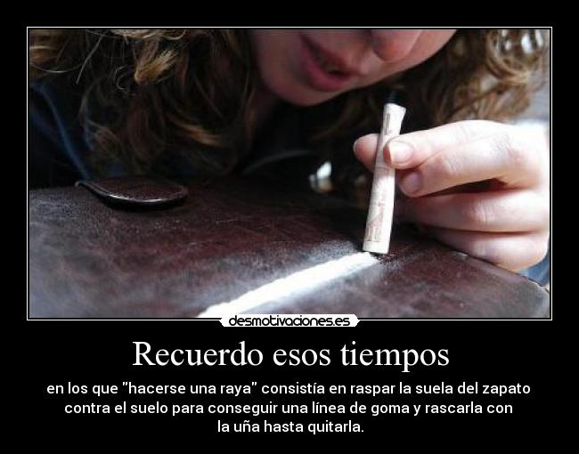 Recuerdo esos tiempos - en los que hacerse una raya consistía en raspar la suela del zapato
contra el suelo para conseguir una línea de goma y rascarla con
la uña hasta quitarla.