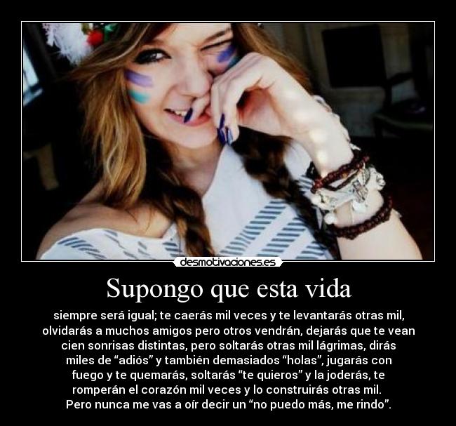 Supongo que esta vida - siempre será igual; te caerás mil veces y te levantarás otras mil,
olvidarás a muchos amigos pero otros vendrán, dejarás que te vean
cien sonrisas distintas, pero soltarás otras mil lágrimas, dirás
miles de “adiós” y también demasiados “holas”, jugarás con
fuego y te quemarás, soltarás “te quieros” y la joderás, te
romperán el corazón mil veces y lo construirás otras mil. 
Pero nunca me vas a oír decir un “no puedo más, me rindo”.