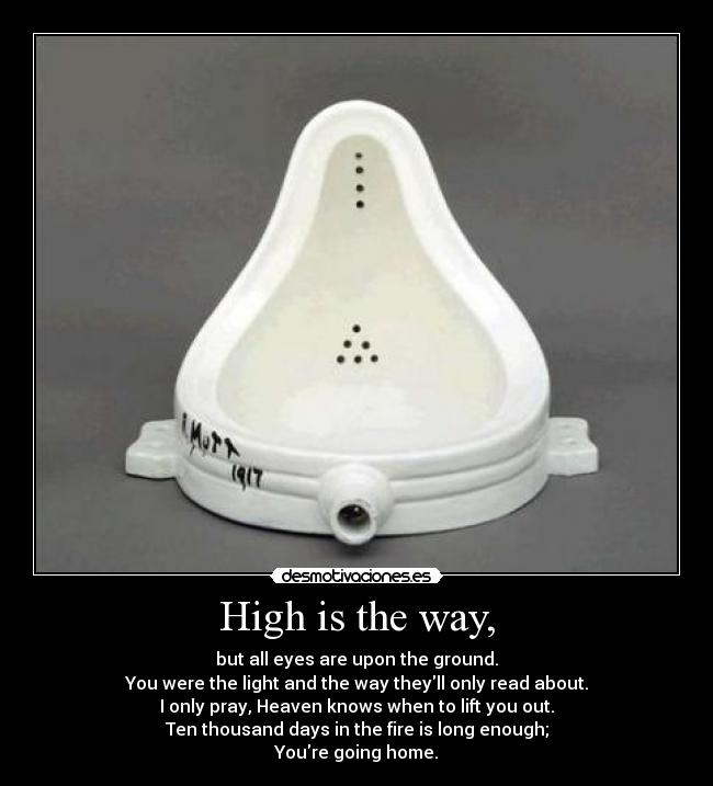 High is the way, - but all eyes are upon the ground.
You were the light and the way theyll only read about.
I only pray, Heaven knows when to lift you out.
Ten thousand days in the fire is long enough;
Youre going home.