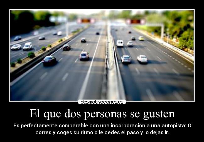 El que dos personas se gusten - Es perfectamente comparable con una incorporación a una autopista: O
corres y coges su ritmo o le cedes el paso y lo dejas ir.