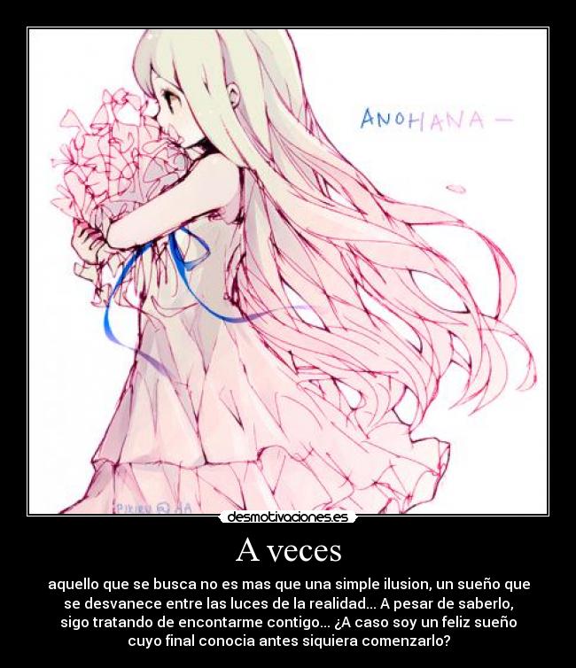 A veces - aquello que se busca no es mas que una simple ilusion, un sueño que
se desvanece entre las luces de la realidad... A pesar de saberlo,
sigo tratando de encontarme contigo... ¿A caso soy un feliz sueño
cuyo final conocia antes siquiera comenzarlo?