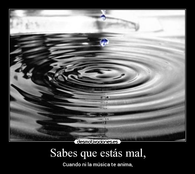 Sabes que estás mal, - Cuando ni la música te anima,