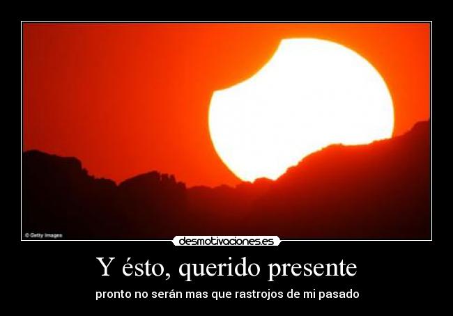 Y ésto, querido presente - pronto no serán mas que rastrojos de mi pasado