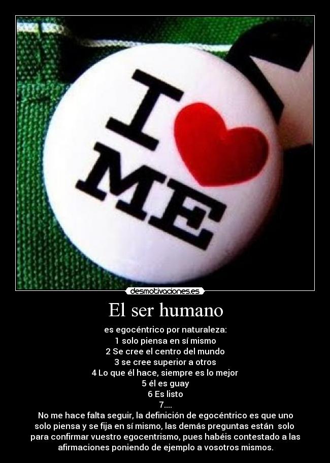 El ser humano - es egocéntrico por naturaleza:
1 solo piensa en sí mismo
2 Se cree el centro del mundo
3 se cree superior a otros
4 Lo que él hace, siempre es lo mejor
5 él es guay
6 Es listo
7....
No me hace falta seguir, la definición de egocéntrico es que uno
solo piensa y se fija en sí mismo, las demás preguntas están solo
para confirmar vuestro egocentrismo, pues habéis contestado a las
afirmaciones poniendo de ejemplo a vosotros mismos.