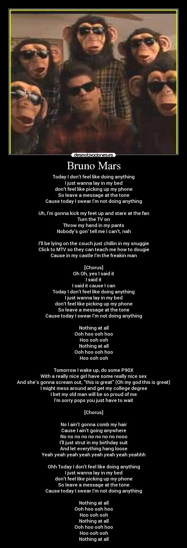 Bruno Mars - Today I dont feel like doing anything
I just wanna lay in my bed
dont feel like picking up my phone
So leave a message at the tone
Cause today I swear Im not doing anything

Uh, Im gonna kick my feet up and stare at the fan
Turn the TV on
Throw my hand in my pants
Nobodys gon’ tell me I cant, nah

Ill be lying on the couch just chillin in my snuggie
Click to MTV so they can teach me how to dougie
Cause in my castle Im the freakin man

[Chorus]
Oh Oh, yes I said it
I said it
I said it cause I can
Today I dont feel like doing anything
I just wanna lay in my bed
dont feel like picking up my phone
So leave a message at the tone
Cause today I swear Im not doing anything

Nothing at all
Ooh hoo ooh hoo
Hoo ooh ooh
Nothing at all
Ooh hoo ooh hoo
Hoo ooh ooh

Tomorrow I wake up, do some P90X
With a really nice girl have some really nice sex
And shes gonna scream out, this is great (Oh my god this is great)
I might mess around and get my college degree
I bet my old man will be so proud of me
Im sorry pops you just have to wait

[Chorus]

No I aint gonna comb my hair
Cause I aint going anywhere
No no no no no no no no nooo
Ill just strut in my birthday suit
And let everything hang loose
Yeah yeah yeah yeah yeah yeah yeah yeahhh

Ohh Today I dont feel like doing anything
I just wanna lay in my bed
dont feel like picking up my phone
So leave a message at the tone
Cause today I swear Im not doing anything

Nothing at all
Ooh hoo ooh hoo
Hoo ooh ooh
Nothing at all
Ooh hoo ooh hoo
Hoo ooh ooh
Nothing at all