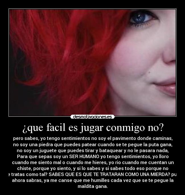 ¿que facil es jugar conmigo no? - pero sabes, yo tengo sentimientos no soy el pavimento donde caminas,
no soy una piedra que puedes patear cuando se te pegue la puta gana,
no soy un juguete que puedes tirar y bataquear y no le pasara nada,
Para que sepas soy un SER HUMANO yo tengo sentimientos, yo lloro
cuando me siento mal o cuando me hieres, yo rio cuando me cuentan un
chiste, porque yo siento, y si lo sabes y si sabes todo eso porque no
me tratas como tal? SABES QUE ES QUE TE TRATARAN COMO UNA MIERDA? pues
ahora sabras, ya me canse que me humilles cada vez que se te pegue la
maldita gana.