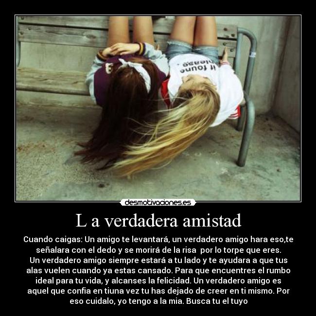 L a verdadera amistad - Cuando caigas: Un amigo te levantará, un verdadero amigo hara eso,te
señalara con el dedo y se morirá de la risa  por lo torpe que eres.
Un verdadero amigo siempre estará a tu lado y te ayudara a que tus
alas vuelen cuando ya estas cansado. Para que encuentres el rumbo
ideal para tu vida, y alcanses la felicidad. Un verdadero amigo es
aquel que confia en tiuna vez tu has dejado de creer en ti mismo. Por
eso cuidalo, yo tengo a la mia. Busca tu el tuyo