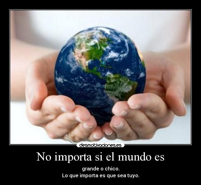 No importa si el mundo es - grande o chico.
Lo que importa es que sea tuyo.