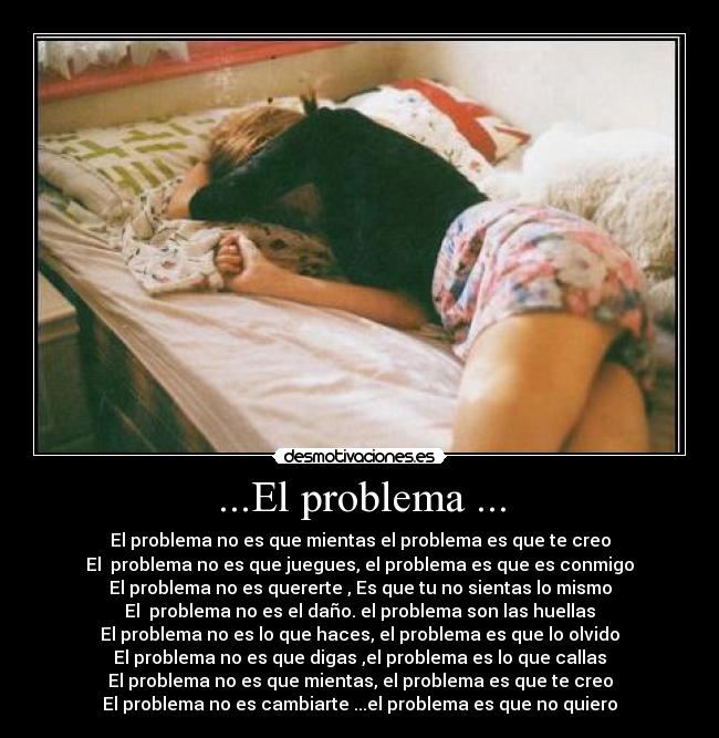 ...El problema ... - El problema no es que mientas el problema es que te creo
El  problema no es que juegues, el problema es que es conmigo
El problema no es quererte , Es que tu no sientas lo mismo
El  problema no es el daño. el problema son las huellas
El problema no es lo que haces, el problema es que lo olvido
El problema no es que digas ,el problema es lo que callas
El problema no es que mientas, el problema es que te creo
El problema no es cambiarte ...el problema es que no quiero