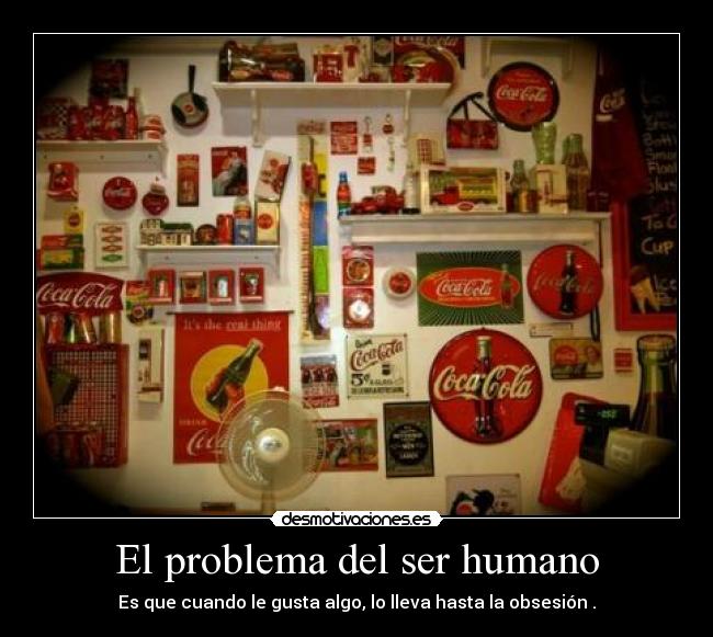 El problema del ser humano - Es que cuando le gusta algo, lo lleva hasta la obsesión .