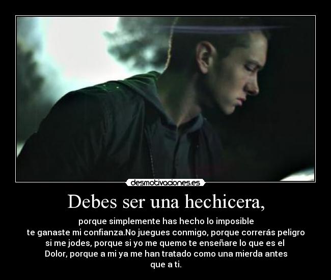 Debes ser una hechicera, - porque simplemente has hecho lo imposible
te ganaste mi confianza.No juegues conmigo, porque correrás peligro
si me jodes, porque si yo me quemo te enseñare lo que es el
Dolor, porque a mi ya me han tratado como una mierda antes
que a ti.