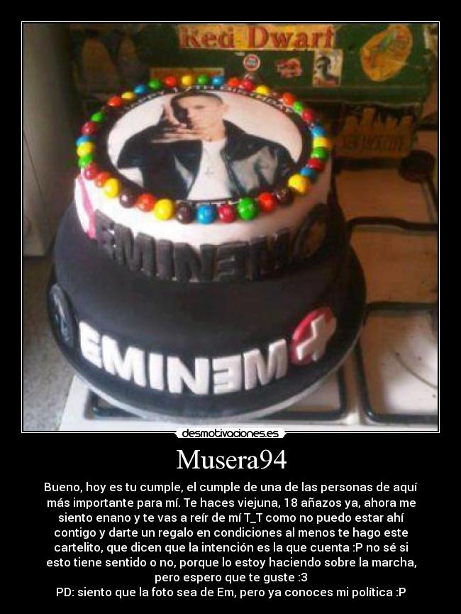 Musera94 - Bueno, hoy es tu cumple, el cumple de una de las personas de aquí
más importante para mí. Te haces viejuna, 18 añazos ya, ahora me
siento enano y te vas a reír de mí T_T como no puedo estar ahí
contigo y darte un regalo en condiciones al menos te hago este
cartelito, que dicen que la intención es la que cuenta :P no sé si
esto tiene sentido o no, porque lo estoy haciendo sobre la marcha,
pero espero que te guste :3
PD: siento que la foto sea de Em, pero ya conoces mi política :P