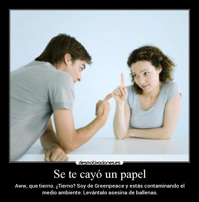 Se te cayó un papel - Aww, que tierno. ¿Tierno? Soy de Greenpeace y estás contaminando el
medio ambiente. Levántalo asesina de ballenas.