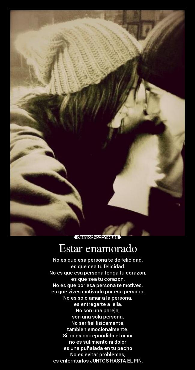 Estar enamorado - No es que esa persona te de felicidad,
es que sea tu felicidad.
No es que esa persona tenga tu corazon,
es que sea tu corazon.
No es que por esa persona te motives,
es que vives motivado por esa persona.
No es solo amar a la persona,
es entregarte a ella.
No son una pareja,
son una sola persona.
No ser fiel fisicamente,
tambien emocionalmente.
Si no es correpondido el amor
no es sufimiento ni dolor
es una puñalada en tu pecho
No es evitar problemas,
es enferntarlos JUNTOS HASTA EL FIN.