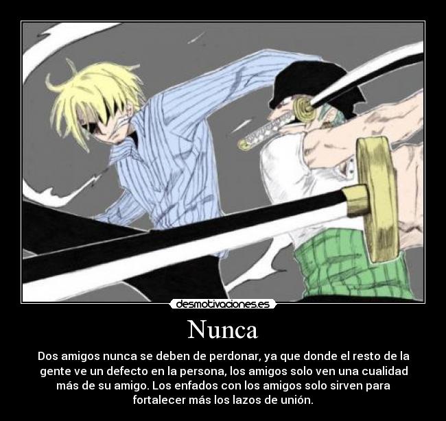 Nunca - Dos amigos nunca se deben de perdonar, ya que donde el resto de la
gente ve un defecto en la persona, los amigos solo ven una cualidad
más de su amigo. Los enfados con los amigos solo sirven para
fortalecer más los lazos de unión.