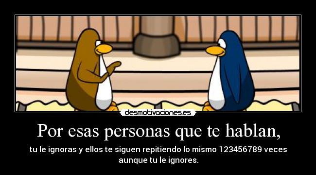 Por esas personas que te hablan, - tu le ignoras y ellos te siguen repitiendo lo mismo 123456789 veces
aunque tu le ignores.