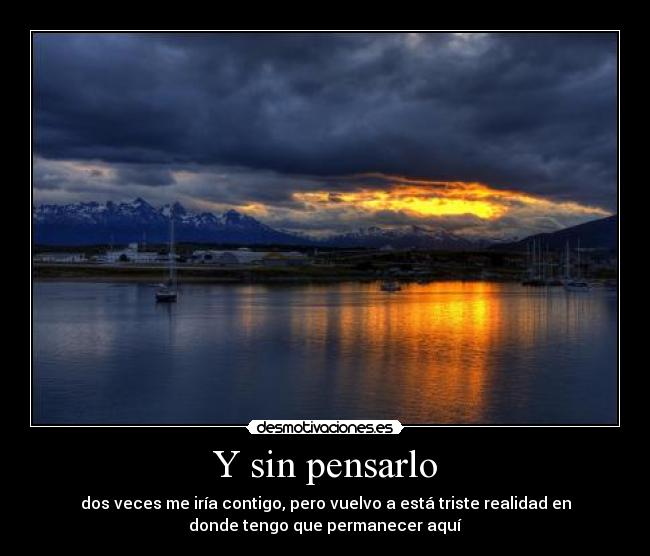 Y sin pensarlo - dos veces me iría contigo, pero vuelvo a está triste realidad en
donde tengo que permanecer aquí