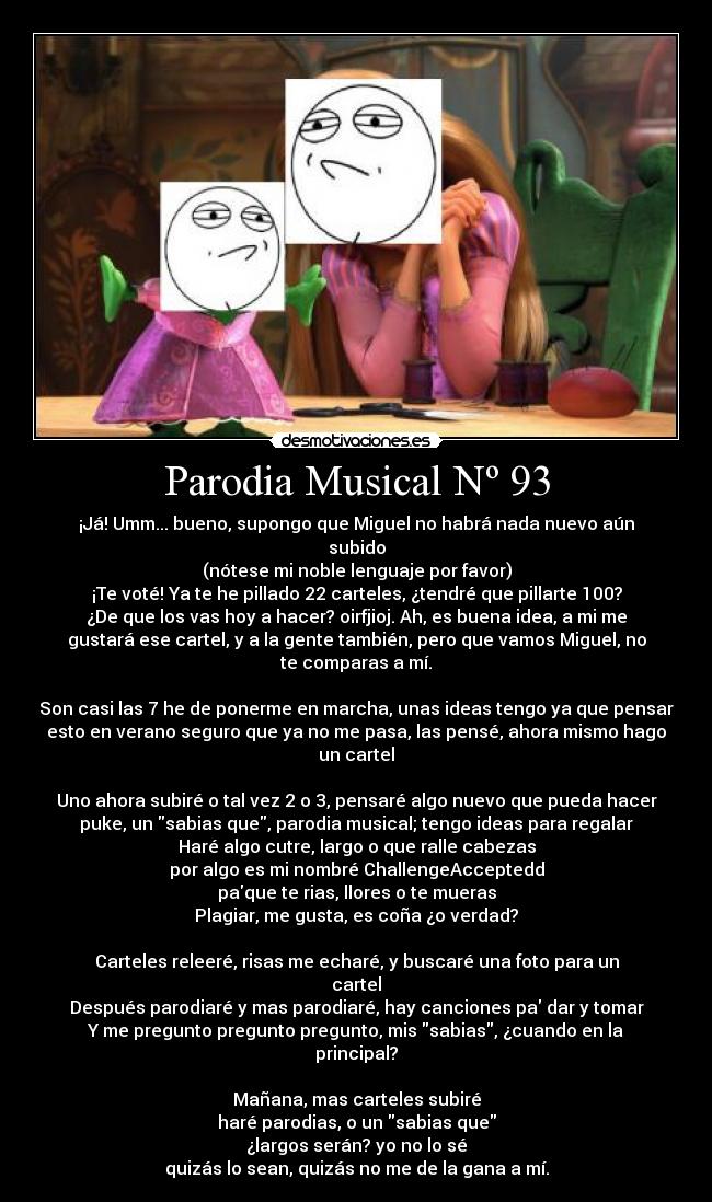 Parodia Musical Nº 93 - ¡Já! Umm... bueno, supongo que Miguel no habrá nada nuevo aún
subido
(nótese mi noble lenguaje por favor)
¡Te voté! Ya te he pillado 22 carteles, ¿tendré que pillarte 100?
¿De que los vas hoy a hacer? oirfjioj. Ah, es buena idea, a mi me
gustará ese cartel, y a la gente también, pero que vamos Miguel, no
te comparas a mí.
Son casi las 7 he de ponerme en marcha, unas ideas tengo ya que pensar
esto en verano seguro que ya no me pasa, las pensé, ahora mismo hago
un cartel
Uno ahora subiré o tal vez 2 o 3, pensaré algo nuevo que pueda hacer
puke, un sabias que, parodia musical; tengo ideas para regalar
Haré algo cutre, largo o que ralle cabezas
por algo es mi nombré ChallengeAcceptedd
paque te rias, llores o te mueras
Plagiar, me gusta, es coña ¿o verdad?
Carteles releeré, risas me echaré, y buscaré una foto para un
cartel
Después parodiaré y mas parodiaré, hay canciones pa dar y tomar
Y me pregunto pregunto pregunto, mis sabias, ¿cuando en la
principal?
Mañana, mas carteles subiré
haré parodias, o un sabias que
¿largos serán? yo no lo sé
quizás lo sean, quizás no me de la gana a mí.