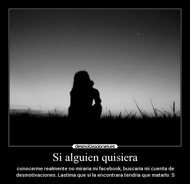 Si alguien quisiera - conocerme realmente no miraria mi facebook, buscaría mi cuenta de
desmotivaciones. Lastima que si la encontrara tendria que matarlo :S