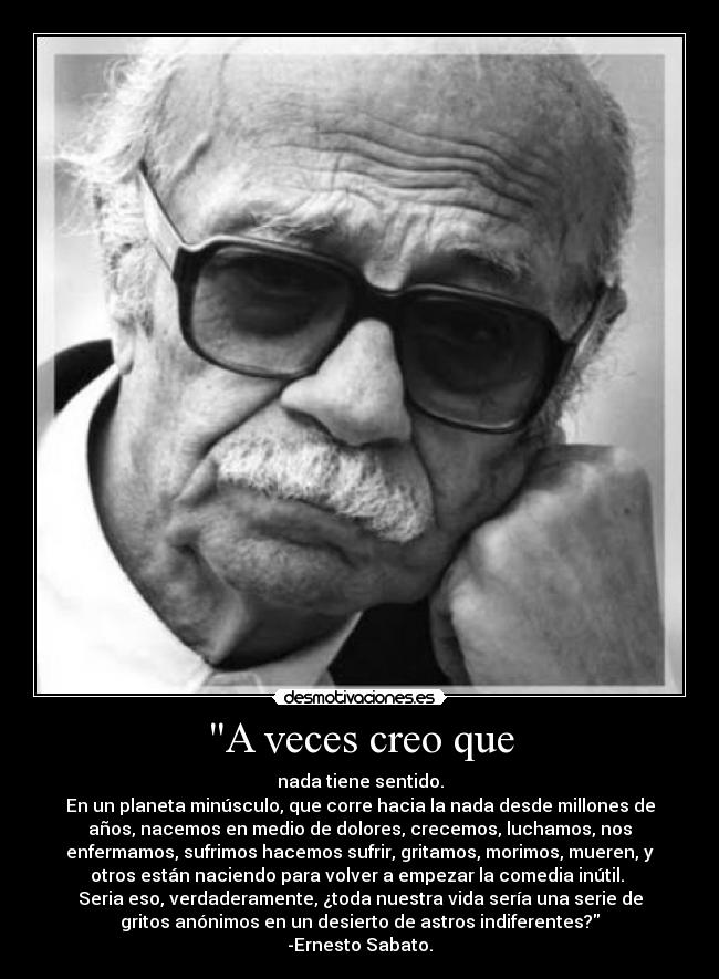 A veces creo que - nada tiene sentido.
En un planeta minúsculo, que corre hacia la nada desde millones de
años, nacemos en medio de dolores, crecemos, luchamos, nos
enfermamos, sufrimos hacemos sufrir, gritamos, morimos, mueren, y
otros están naciendo para volver a empezar la comedia inútil. 
Seria eso, verdaderamente, ¿toda nuestra vida sería una serie de
gritos anónimos en un desierto de astros indiferentes?
-Ernesto Sabato.