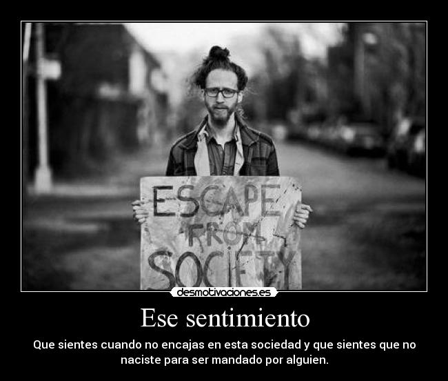 Ese sentimiento - Que sientes cuando no encajas en esta sociedad y que sientes que no
naciste para ser mandado por alguien.