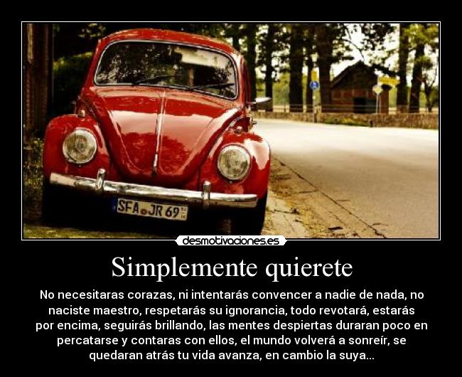 Simplemente quierete - No necesitaras corazas, ni intentarás convencer a nadie de nada, no
naciste maestro, respetarás su ignorancia, todo revotará, estarás
por encima, seguirás brillando, las mentes despiertas duraran poco en
percatarse y contaras con ellos, el mundo volverá a sonreír, se
quedaran atrás tu vida avanza, en cambio la suya...