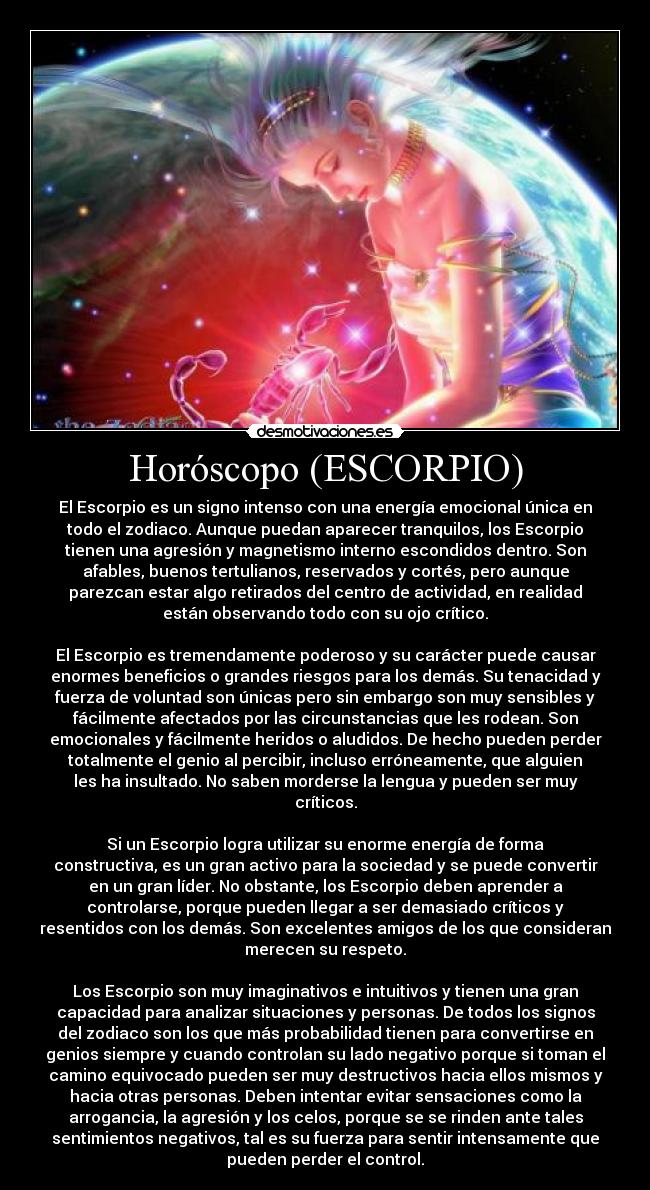 Horóscopo (ESCORPIO) - El Escorpio es un signo intenso con una energía emocional única en
todo el zodiaco. Aunque puedan aparecer tranquilos, los Escorpio
tienen una agresión y magnetismo interno escondidos dentro. Son
afables, buenos tertulianos, reservados y cortés, pero aunque
parezcan estar algo retirados del centro de actividad, en realidad
están observando todo con su ojo crítico.

El Escorpio es tremendamente poderoso y su carácter puede causar
enormes beneficios o grandes riesgos para los demás. Su tenacidad y
fuerza de voluntad son únicas pero sin embargo son muy sensibles y
fácilmente afectados por las circunstancias que les rodean. Son
emocionales y fácilmente heridos o aludidos. De hecho pueden perder
totalmente el genio al percibir, incluso erróneamente, que alguien
les ha insultado. No saben morderse la lengua y pueden ser muy
críticos.

Si un Escorpio logra utilizar su enorme energía de forma
constructiva, es un gran activo para la sociedad y se puede convertir
en un gran líder. No obstante, los Escorpio deben aprender a
controlarse, porque pueden llegar a ser demasiado críticos y
resentidos con los demás. Son excelentes amigos de los que consideran
merecen su respeto.

Los Escorpio son muy imaginativos e intuitivos y tienen una gran
capacidad para analizar situaciones y personas. De todos los signos
del zodiaco son los que más probabilidad tienen para convertirse en
genios siempre y cuando controlan su lado negativo porque si toman el
camino equivocado pueden ser muy destructivos hacia ellos mismos y
hacia otras personas. Deben intentar evitar sensaciones como la
arrogancia, la agresión y los celos, porque se se rinden ante tales
sentimientos negativos, tal es su fuerza para sentir intensamente que
pueden perder el control.