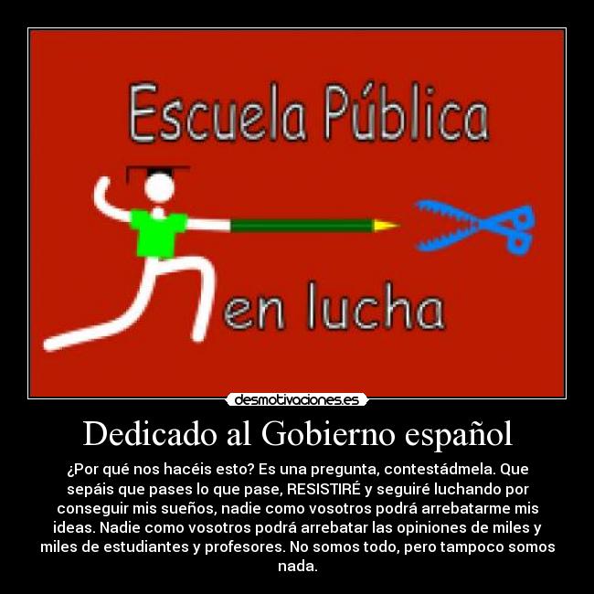 Dedicado al Gobierno español - ¿Por qué nos hacéis esto? Es una pregunta, contestádmela. Que
sepáis que pases lo que pase, RESISTIRÉ y seguiré luchando por
conseguir mis sueños, nadie como vosotros podrá arrebatarme mis
ideas. Nadie como vosotros podrá arrebatar las opiniones de miles y
miles de estudiantes y profesores. No somos todo, pero tampoco somos
nada.