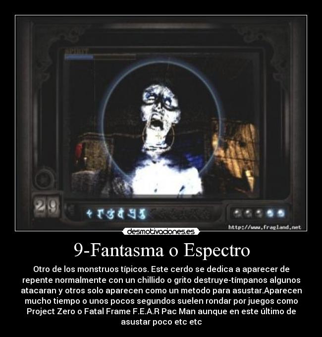 9-Fantasma o Espectro - Otro de los monstruos típicos. Este cerdo se dedica a aparecer de
repente normalmente con un chillido o grito destruye-tímpanos algunos
atacaran y otros solo aparecen como un metodo para asustar.Aparecen
mucho tiempo o unos pocos segundos suelen rondar por juegos como
Project Zero o Fatal Frame F.E.A.R Pac Man aunque en este último de
asustar poco etc etc