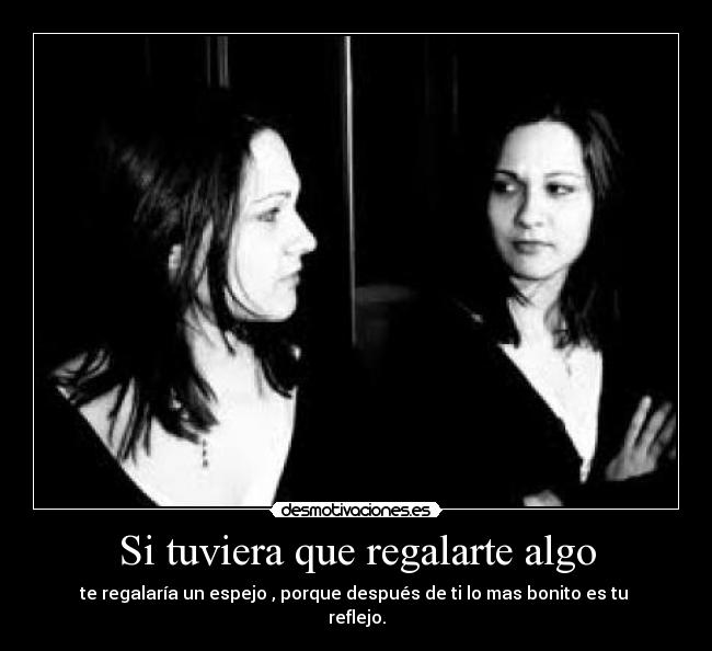 Si tuviera que regalarte algo - te regalaría un espejo , porque después de ti lo mas bonito es tu
reflejo.