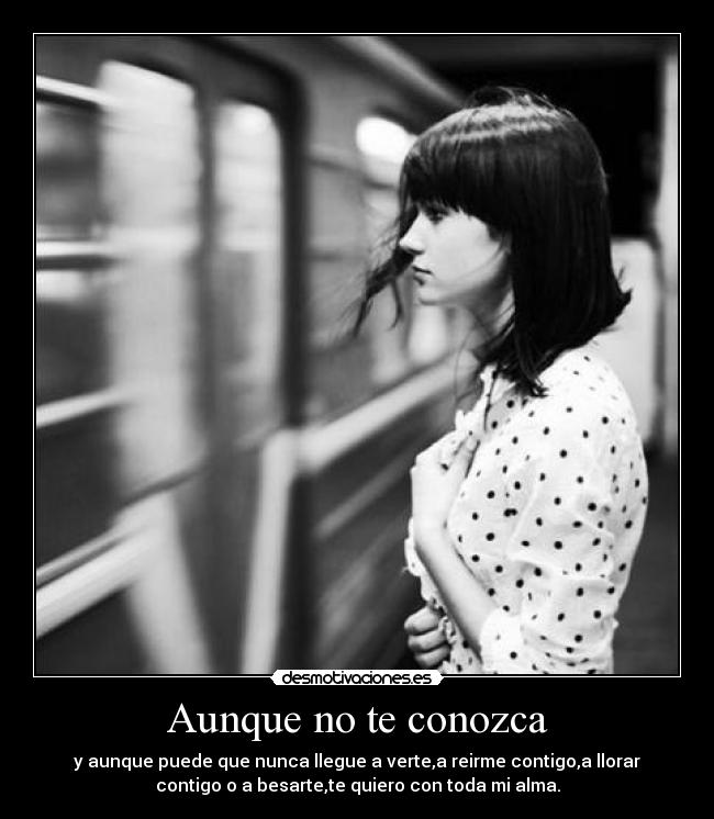 Aunque no te conozca - y aunque puede que nunca llegue a verte,a reirme contigo,a llorar
contigo o a besarte,te quiero con toda mi alma.