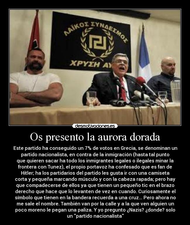 Os presento la aurora dorada - Este partido ha conseguido un 7% de votos en Grecia, se denominan un
partido nacionalista, en contra de la inmigración (hasta tal punto
que quieren sacar ha todo los inmigrantes legales o ilegales minar la
frontera con Tunez), el propio portavoz ha confesado que es fan de
Hitler; ha los partidarios del partido les gusta ir con una camiseta
corta y pequeña marcando músculo y con la cabeza rapada; pero hay
que compadecerse de ellos ya que tienen un pequeño tic en el brazo
derecho que hace que lo levanten de vez en cuando. Curiosamente el
símbolo que tienen en la bandera recuerda a una cruz... Pero ahora no
me sale el nombre. También van por la calle y a la que ven alguien un
poco moreno le pegan una paliza. Y yo pregunto ¿Nazis? ¿donde? solo
un partido nacionalista
