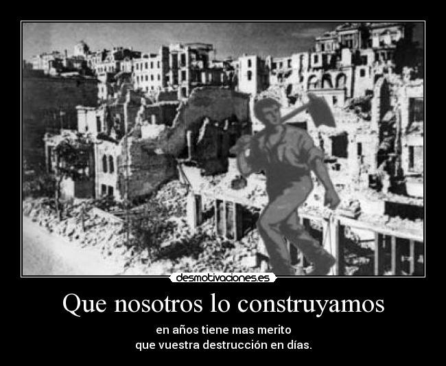 Que nosotros lo construyamos - en años tiene mas merito
que vuestra destrucción en días.