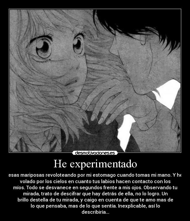 He experimentado - esas mariposas revoloteando por mi estomago cuando tomas mi mano. Y he
volado por los cielos en cuanto tus labios hacen contacto con los
míos. Todo se desvanece en segundos frente a mis ojos. Observando tu
mirada, trato de descifrar que hay detrás de ella, no lo logro. Un
brillo destella de tu mirada, y caigo en cuenta de que te amo mas de
lo que pensaba, mas de lo que sentía. Inexplicable, así lo
describiría...