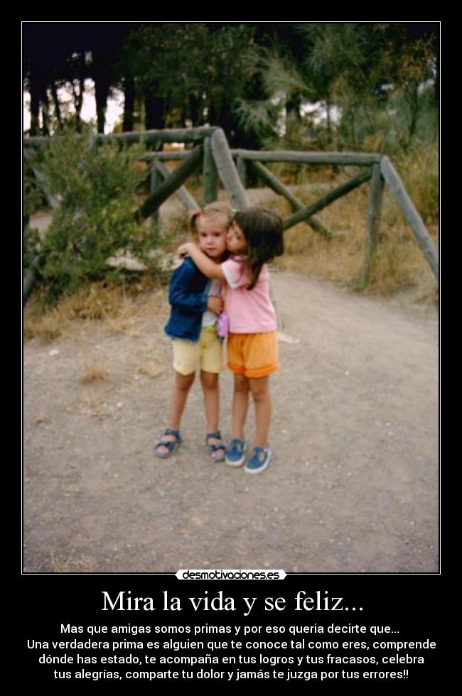 Mira la vida y se feliz... - Mas que amigas somos primas y por eso queria decirte que...
Una verdadera prima es alguien que te conoce tal como eres, comprende
dónde has estado, te acompaña en tus logros y tus fracasos, celebra
tus alegrías, comparte tu dolor y jamás te juzga por tus errores!!