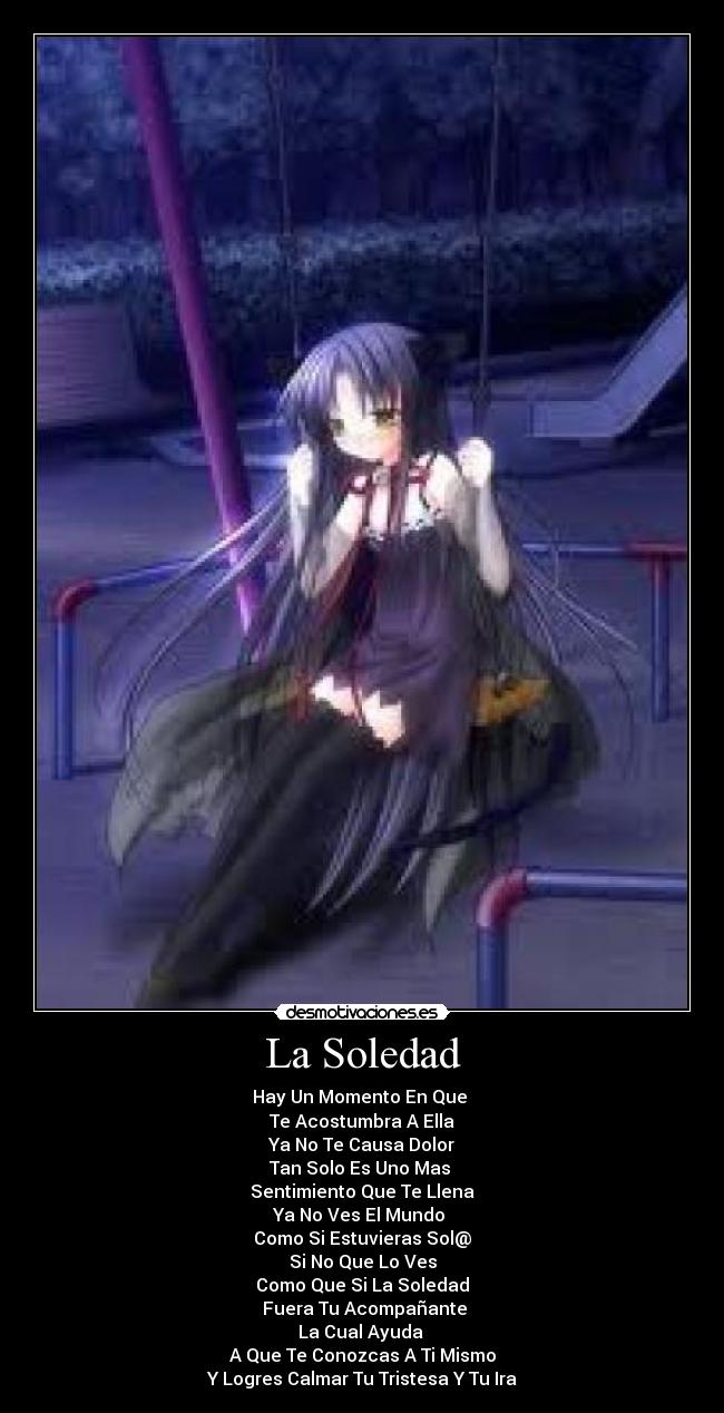 La Soledad - Hay Un Momento En Que
Te Acostumbra A Ella
Ya No Te Causa Dolor
Tan Solo Es Uno Mas
Sentimiento Que Te Llena
Ya No Ves El Mundo
Como Si Estuvieras Sol@
Si No Que Lo Ves
Como Que Si La Soledad
Fuera Tu Acompañante
La Cual Ayuda
A Que Te Conozcas A Ti Mismo
Y Logres Calmar Tu Tristesa Y Tu Ira