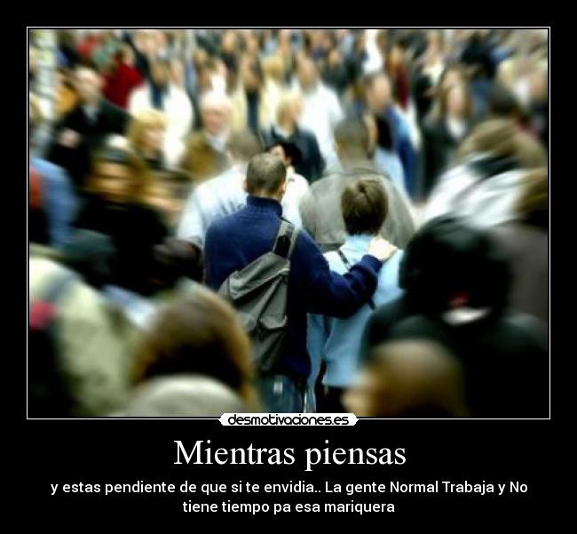 Mientras piensas - y estas pendiente de que si te envidia.. La gente Normal Trabaja y No
tiene tiempo pa esa mariquera
