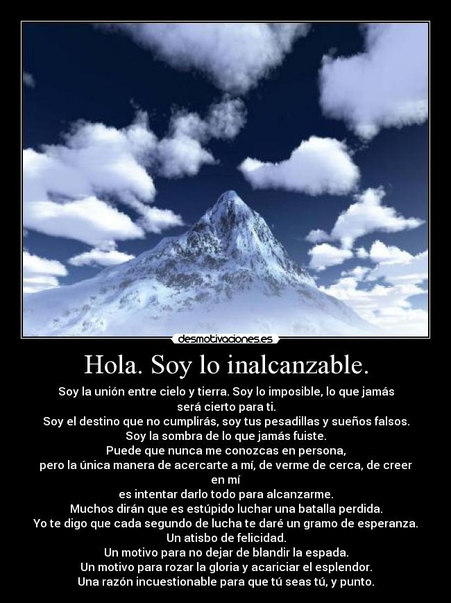 Hola. Soy lo inalcanzable. - Soy la unión entre cielo y tierra. Soy lo imposible, lo que jamás será cierto para ti.
Soy el destino que no cumplirás, soy tus pesadillas y sueños falsos.
Soy la sombra de lo que jamás fuiste.
Puede que nunca me conozcas en persona,
pero la única manera de acercarte a mí, de verme de cerca, de creer en mí
es intentar darlo todo para alcanzarme.
Muchos dirán que es estúpido luchar una batalla perdida.
Yo te digo que cada segundo de lucha te daré un gramo de esperanza.
Un atisbo de felicidad.
Un motivo para no dejar de blandir la espada.
Un motivo para rozar la gloria y acariciar el esplendor.
Una razón incuestionable para que tú seas tú, y punto.