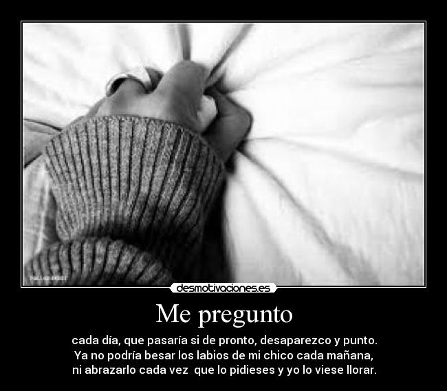 Me pregunto - cada día, que pasaría si de pronto, desaparezco y punto.
Ya no podría besar los labios de mi chico cada mañana,
ni abrazarlo cada vez que lo pidieses y yo lo viese llorar.