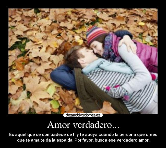 Amor verdadero... - Es aquel que se compadece de ti y te apoya cuando la persona que crees
que te ama te da la espalda. Por favor, busca ese verdadero amor.
