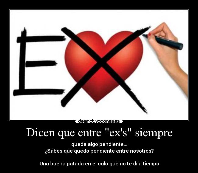 Dicen que entre exs siempre - queda algo pendiente...
¿Sabes que quedo pendiente entre nosotros?
Una buena patada en el culo que no te dí a tiempo