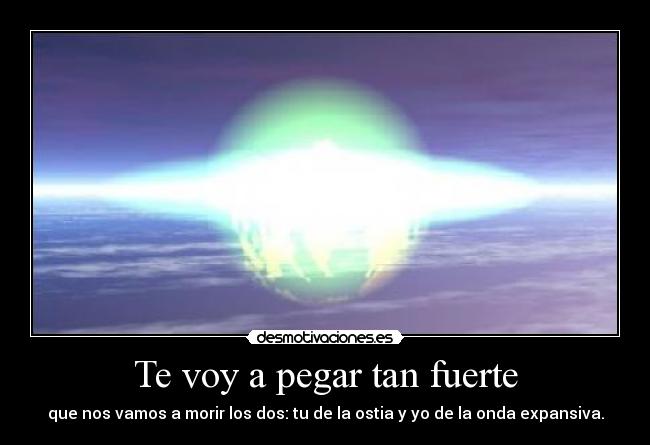 Te voy a pegar tan fuerte - que nos vamos a morir los dos: tu de la ostia y yo de la onda expansiva.